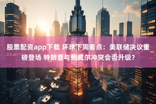 股票配资app下载 环球下周看点：美联储决议重磅登场 特朗普与鲍威尔冲突会否升级？