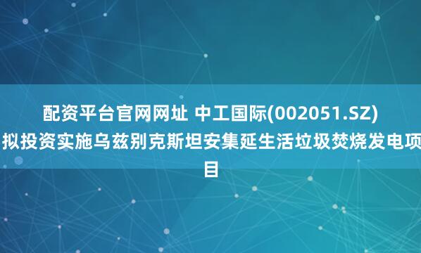 配资平台官网网址 中工国际(002051.SZ)：拟投资实施乌兹别克斯坦安集延生活垃圾焚烧发电项目