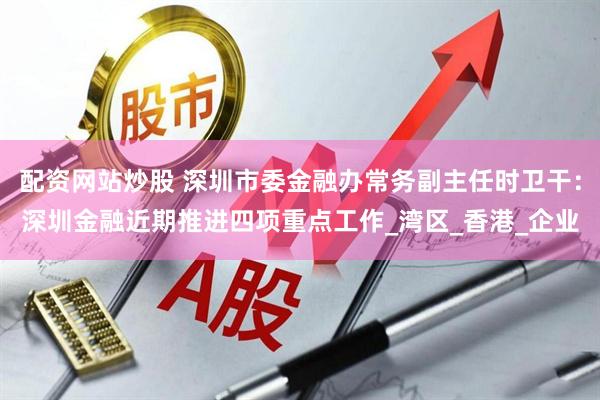 配资网站炒股 深圳市委金融办常务副主任时卫干：深圳金融近期推进四项重点工作_湾区_香港_企业