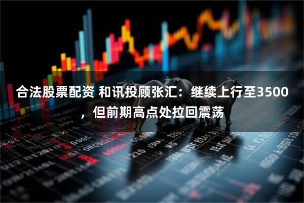 合法股票配资 和讯投顾张汇：继续上行至3500，但前期高点处拉回震荡