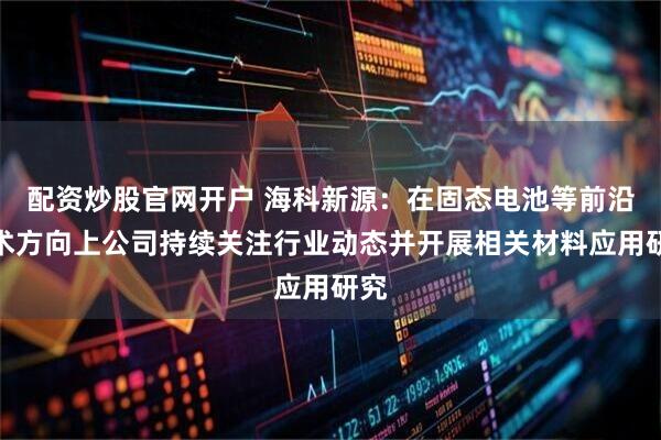 配资炒股官网开户 海科新源：在固态电池等前沿技术方向上公司持续关注行业动态并开展相关材料应用研究