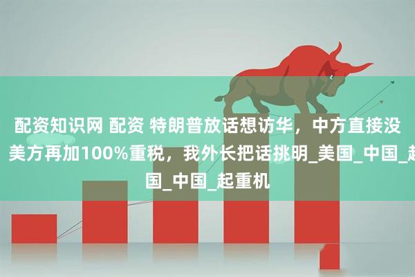 配资知识网 配资 特朗普放话想访华，中方直接没搭理，美方再加100%重税，我外长把话挑明_美国_中国_起重机