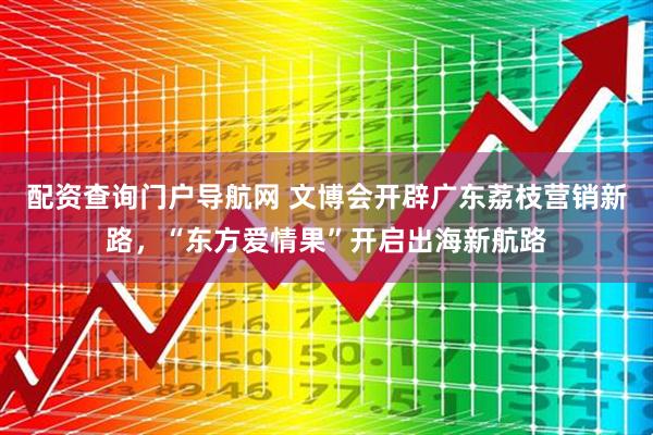 配资查询门户导航网 文博会开辟广东荔枝营销新路，“东方爱情果”开启出海新航路