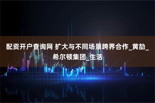 配资开户查询网 扩大与不同场景跨界合作_黄劼_希尔顿集团_生活