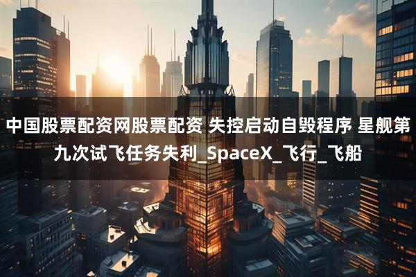 中国股票配资网股票配资 失控启动自毁程序 星舰第九次试飞任务失利_SpaceX_飞行_飞船
