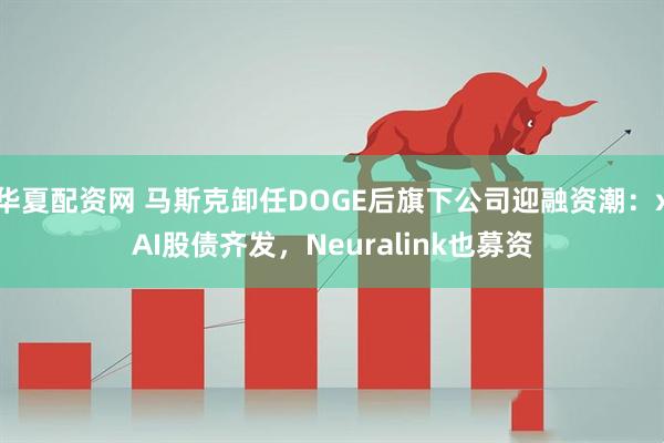 华夏配资网 马斯克卸任DOGE后旗下公司迎融资潮：xAI股债齐发，Neuralink也募资