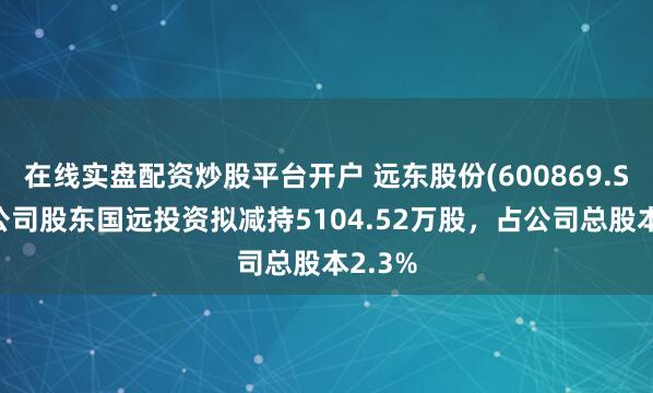 在线实盘配资炒股平台开户 远东股份(600869.SH)：公司股东国远投资拟减持5104.52万股，占公司总股本2.3%