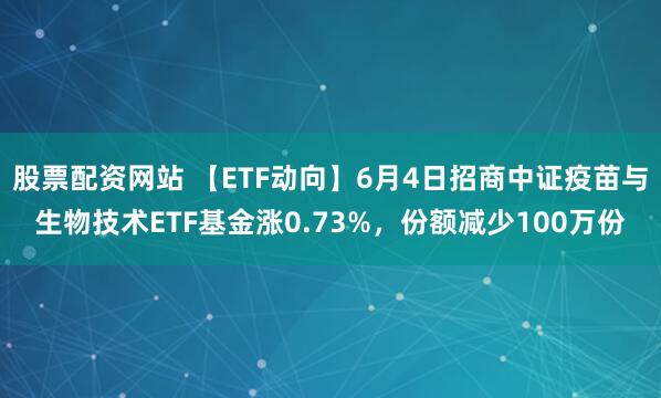 股票配资网站 【ETF动向】6月4日招商中证疫苗与生物技术ETF基金涨0.73%，份额减少100万份