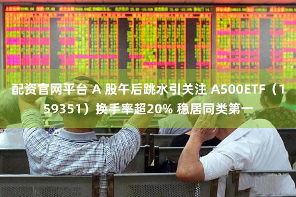 配资官网平台 A 股午后跳水引关注 A500ETF（159351）换手率超20% 稳居同类第一