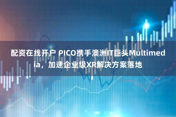 配资在线开户 PICO携手澳洲IT巨头Multimedia，加速企业级XR解决方案落地