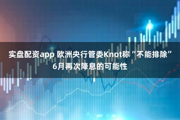 实盘配资app 欧洲央行管委Knot称“不能排除”6月再次降息的可能性