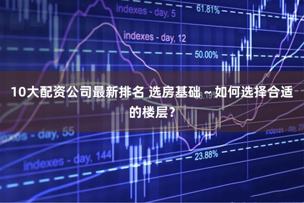 10大配资公司最新排名 选房基础～如何选择合适的楼层？