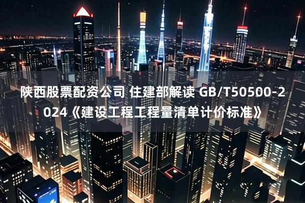 陕西股票配资公司 住建部解读 GB/T50500-2024《建设工程工程量清单计价标准》