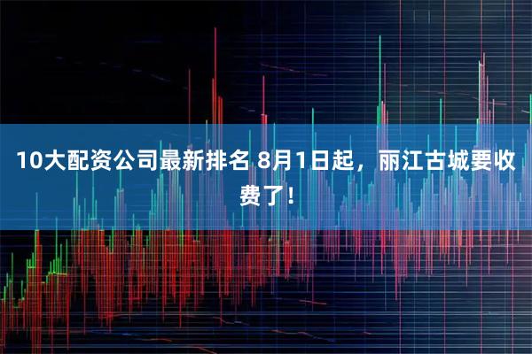 10大配资公司最新排名 8月1日起，丽江古城要收费了！