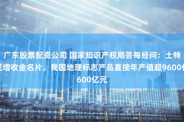 广东股票配资公司 国家知识产权局答每经问：土特产成增收金名片，我国地理标志产品直接年产值超9600亿元