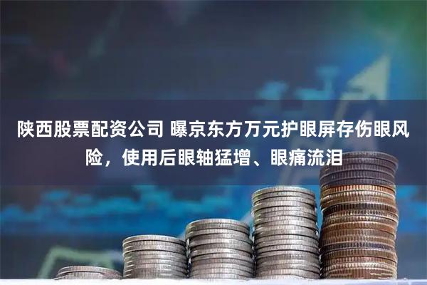 陕西股票配资公司 曝京东方万元护眼屏存伤眼风险，使用后眼轴猛增、眼痛流泪