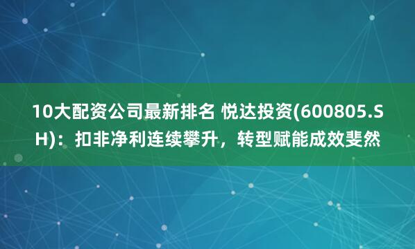 10大配资公司最新排名 悦达投资(600805.SH)：扣非净利连续攀升，转型赋能成效斐然