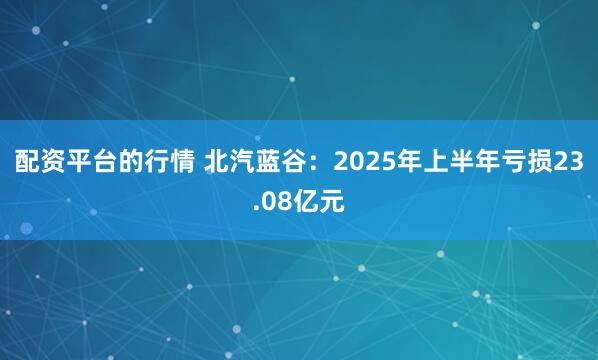 配资平台的行情 北汽蓝谷：2025年上半年亏损23.08亿元