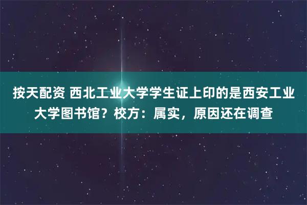 按天配资 西北工业大学学生证上印的是西安工业大学图书馆？校方：属实，原因还在调查